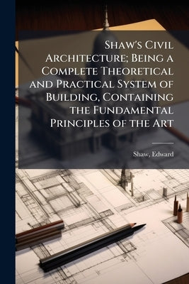 Shaw's Civil Architecture; Being a Complete Theoretical and Practical System of Building, Containing the Fundamental Principles of the Art by Shaw, Edward