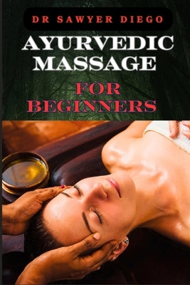 Ayurvedic Massage for Beginners: Discover Healing Techniques, Stress Relief Methods, And Ancient Wellness Practices For Holistic Health And Relaxation by Diego, Sawyer