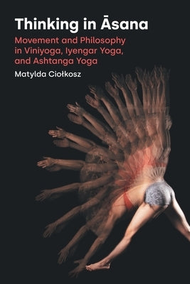 Thinking in Āsana: Movement and Philosophy in Viniyoga, Iyengar Yoga, and Ashtanga Yoga by Ciolkosz, Matylda
