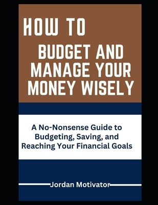 How to Budget and Manage Your Money Wisely: A No-Nonsense Guide to Budgeting, Saving, and Reaching Your Financial by Motivator, Jordan