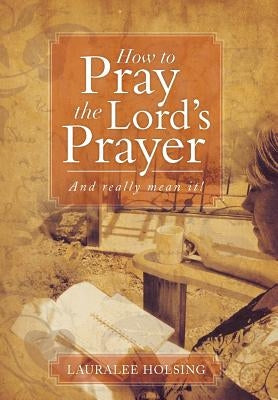 How to Pray the Lord's Prayer: And Really Mean It! by Holsing, Lauralee