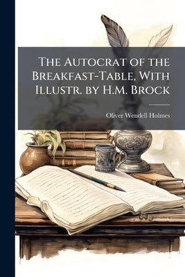 The Autocrat of the Breakfast-Table, With Illustr. by H.M. Brock by Holmes, Oliver Wendell