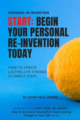 Start: Begin Your Personal Re-Invention Today: How To Create Lasting Life Change In Simple Steps by Byrne, John-Paul