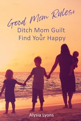 Good Mom Rules: Ditch Mom Guilt and Find Your Happy by Lyons, Alysia