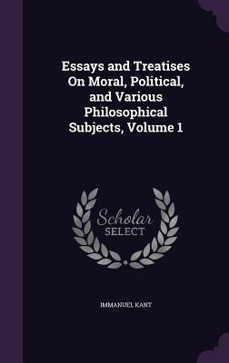 Essays and Treatises On Moral, Political, and Various Philosophical Subjects, Volume 1 by Kant, Immanuel
