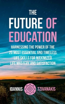 The Future Of Education: Harnessing the Power of the 20 Most Essential and Timeless Life Skills For Maximized Life Mastery And Satisfaction by Tzivanakis, Ioannis