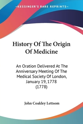History Of The Origin Of Medicine: An Oration Delivered At The Anniversary Meeting Of The Medical Society Of London, January 19, 1778 (1778) by Lettsom, John Coakley