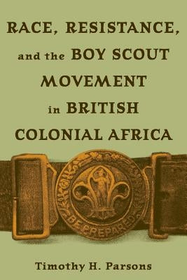 Race, Resistance, and the Boy Scout Movement in British Colonial Africa: In British Colonial Africa by Parsons, Timothy H.
