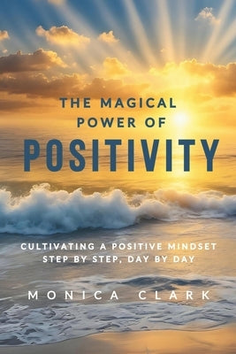 The Magical Power of Positivity: Cultivating A Positive Mindset, Step by Step, Day by Day by Clark, Monica
