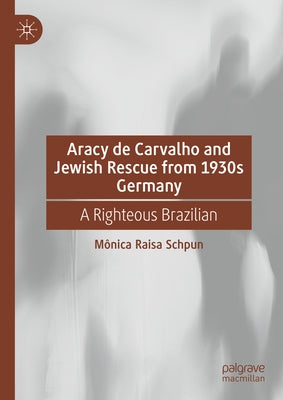 Aracy de Carvalho and Jewish Rescue from 1930s Germany: A Righteous Brazilian by Schpun, Mônica Raisa