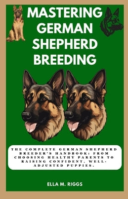 Mastering German Shepherd Breeding: The Complete German Shepherd Breeder's Handbook: From choosing healthy parents to raising confident, well-adjusted by M. Riggs, Ella