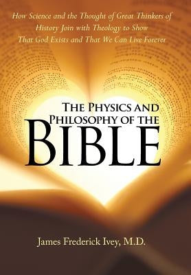 The Physics and Philosophy of the Bible: How Science and the Thought of Great Thinkers of History Join with Theology to Show That God Exists and That by Frederick Ivey, James