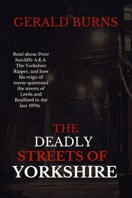 The Deadly Streets of Yorkshire: Read about Peter Sutcliffe A.K.A The Yorkshire Ripper and how his reign of terror quietened the streets of Leeds and by Burns, Gerald