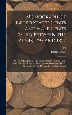Monograph of United States Cents and Half Cents Issued Between the Years 1793 and 1857: To Which is Added a Table of the Principal Coins, Tokens, Jeto by Loewy, Benno