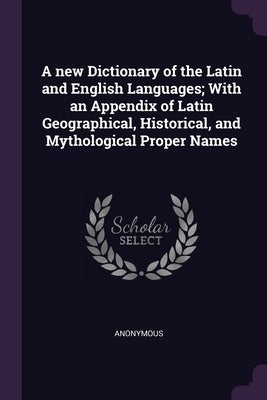 A new Dictionary of the Latin and English Languages; With an Appendix of Latin Geographical, Historical, and Mythological Proper Names by Anonymous