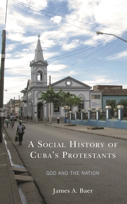 A Social History of Cuba's Protestants: God and the Nation by Baer, James A.