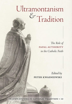 Ultramontanism and Tradition: The Role of Papal Authority in the Catholic Faith by Kwasniewski, Peter A.