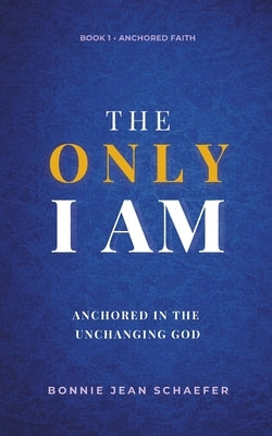 The Only I AM: Anchored In the Unchanging God by Schaefer, Bonnie Jean