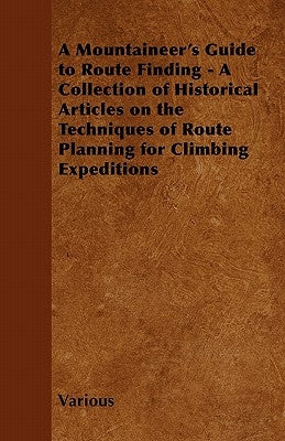 A Mountaineer's Guide to Route Finding - A Collection of Historical Articles on the Techniques of Route Planning for Climbing Expeditions by Various
