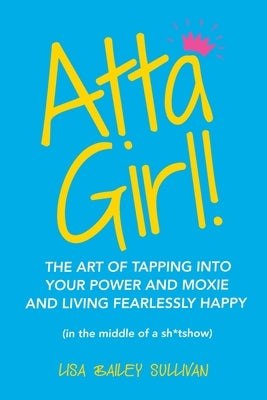 Atta Girl!: The Art of Tapping into Your Power and Moxie and Living Fearlessly Happy (In the Middle of a Sh*Tshow) by Sullivan, Lisa Bailey