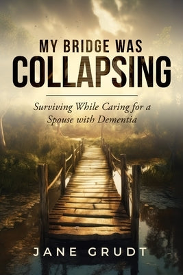 My Bridge Was Collapsing: Surviving While Caring for a Spouse with Dementia by Grudt, Jane