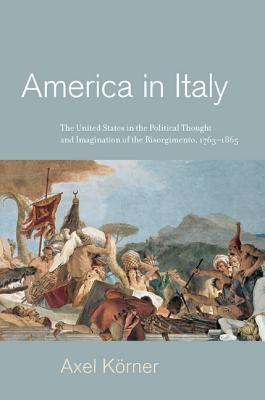 America in Italy: The United States in the Political Thought and Imagination of the Risorgimento, 1763-1865 by Körner, Axel