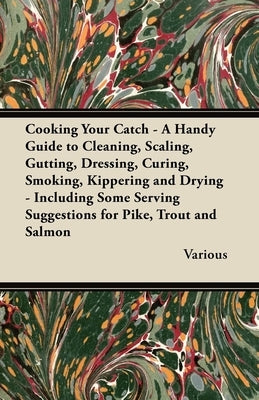 Cooking Your Catch - A Handy Guide to Cleaning, Scaling, Gutting, Dressing, Curing, Smoking, Kippering and Drying - Including Some Serving Suggestions by Various