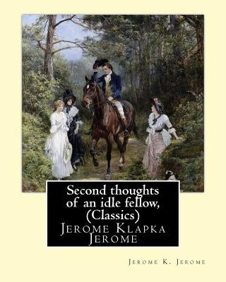 Second thoughts of an idle fellow, by Jerome K. Jerome (Classics): Jerome Klapka Jerome by Jerome, Jerome K.