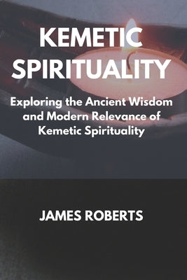 The Kemetic Spirituality: Exploring the Ancient Wisdom and Modern Relevance of Kemetic Spirituality by Roberts, James