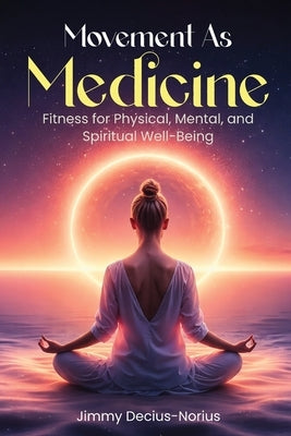 Movement As Medicine: Fitness for Physical, Mental, and Spiritual Well-Being by Decius-Norius, Jimmy