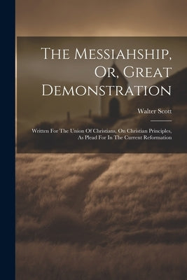The Messiahship, Or, Great Demonstration: Written For The Union Of Christians, On Christian Principles, As Plead For In The Current Reformation by Scott, Walter