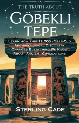 The Truth about Göbekli Tepe: Learn How This 12,000 - Year-Old Archaeological Discovery Changes Everything We Know about Ancient Cuvilizations by Cade, Sterling