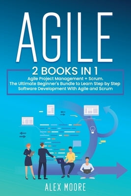 Agile: 2 BOOKS IN 1. Agile Project Management + Scrum. The Ultimate Beginner's Bundle to Learn Step by Step Software Development With Agile and Scrum by Moore, Alex