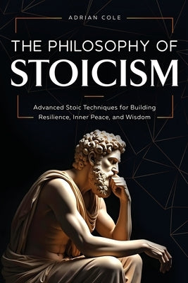 The Philosophy of Stoicism: Advanced Stoic Techniques for Building Resilience, Inner Peace, and Wisdom by Cole, Adrian