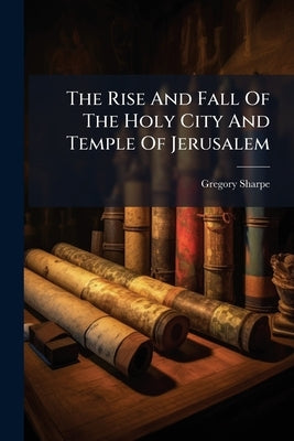 The Rise And Fall Of The Holy City And Temple Of Jerusalem by Sharpe, Gregory
