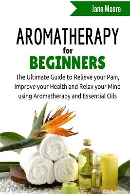 Aromatherapy for Beginners: The Ultimate Guide to Relieve your Pain, Improve your Health and Relax your Mind using Aromatherapy and Essential Oils by Moore, Jane