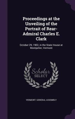 Proceedings at the Unveiling of the Portrait of Rear-Admiral Charles E. Clark: October 29, 1902, in the State House at Montpelier, Vermont by Vermont General Assembly