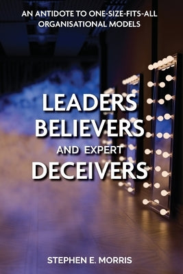 Leaders, Believers and Expert Deceivers: An antidote to one-size-fits-all organisational models by Morris, Stephen E.