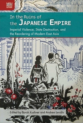 In the Ruins of the Japanese Empire: Imperial Violence, State Destruction, and the Reordering of Modern East Asia by Kushner, Barak
