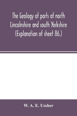 The geology of parts of north Lincolnshire and south Yorkshire. (Explanation of sheet 86.) by A. E. Ussher, W.