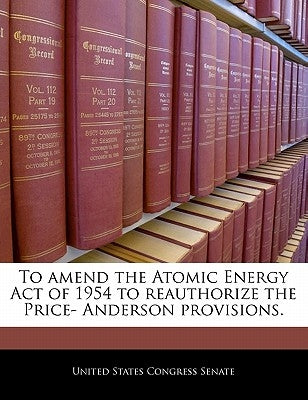 To Amend the Atomic Energy Act of 1954 to Reauthorize the Price- Anderson Provisions. by United States Congress Senate
