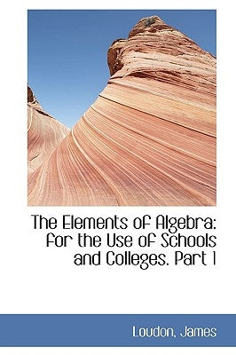 The Elements of Algebra: For the Use of Schools and Colleges. Part 1 by James, Loudon