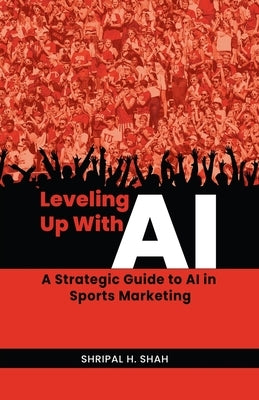 Leveling Up With AI: A Strategic Guide to AI in Sports Marketing by Shah, Shripal H.