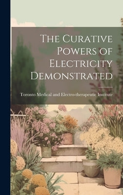 The Curative Powers of Electricity Demonstrated by Medical and Electro-Therapeutic Insti
