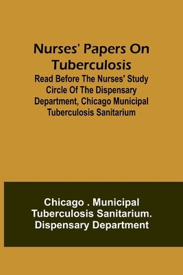 Nurses' Papers on Tuberculosis: read before the Nurses' Study Circle of the Dispensary Department, Chicago Municipal Tuberculosis Sanitarium by Department, Chicago