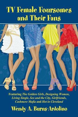 TV Female Foursomes and Their Fans: Featuring The Golden Girls, Designing Women, Living Single, Sex and the City, Girlfriends, Cashmere Mafia and Hot by Burns-Ardolino, Wendy A.