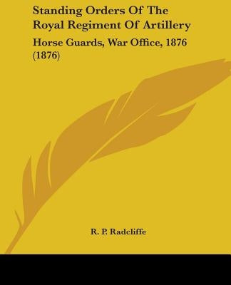 Standing Orders Of The Royal Regiment Of Artillery: Horse Guards, War Office, 1876 (1876) by Radcliffe, R. P.