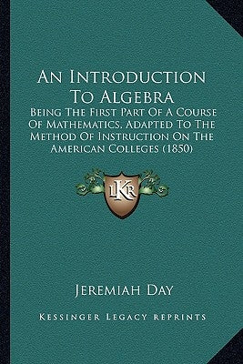 An Introduction To Algebra: Being The First Part Of A Course Of Mathematics, Adapted To The Method Of Instruction On The American Colleges (1850) by Day, Jeremiah