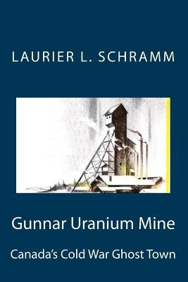 Gunnar Uranium Mine: Canada's Cold War Ghost Town by Schramm, Laurier L.