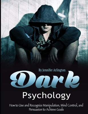 Dark Psychology: How to Use and Recognize Manipulation, Mind Control, and Persuasion to Achieve Goals by Arlington, Jennifer
